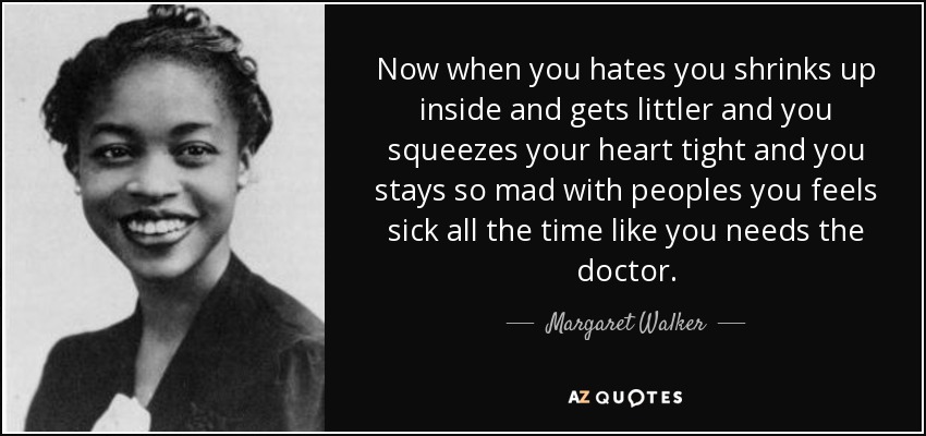 Now when you hates you shrinks up inside and gets littler and you squeezes your heart tight and you stays so mad with peoples you feels sick all the time like you needs the doctor. - Margaret Walker