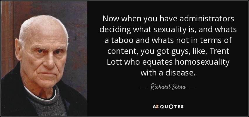 Now when you have administrators deciding what sexuality is, and whats a taboo and whats not in terms of content, you got guys, like, Trent Lott who equates homosexuality with a disease. - Richard Serra