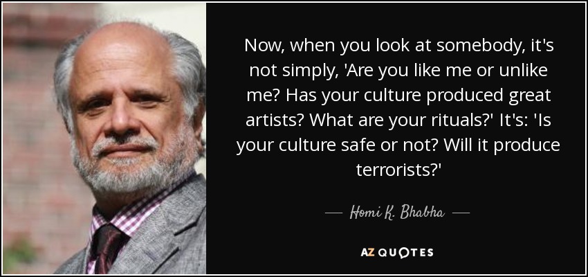 Now, when you look at somebody, it's not simply, 'Are you like me or unlike me? Has your culture produced great artists? What are your rituals?' It's: 'Is your culture safe or not? Will it produce terrorists?' - Homi K. Bhabha