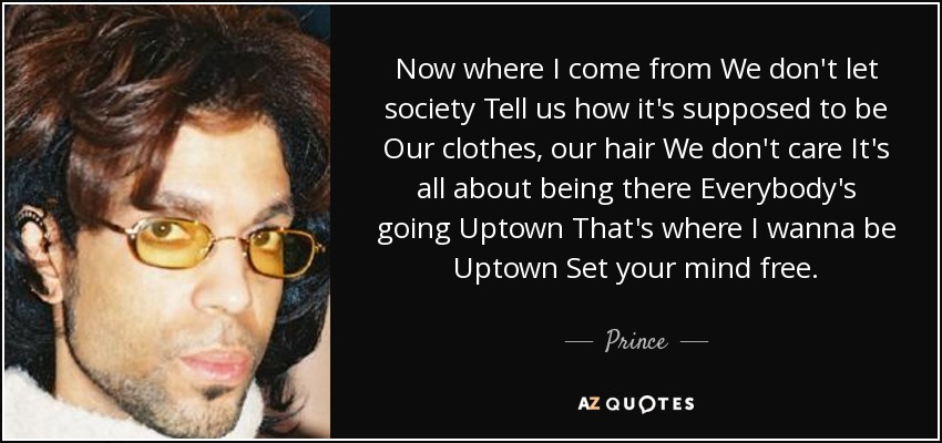 Now where I come from We don't let society Tell us how it's supposed to be Our clothes, our hair We don't care It's all about being there Everybody's going Uptown That's where I wanna be Uptown Set your mind free. - Prince