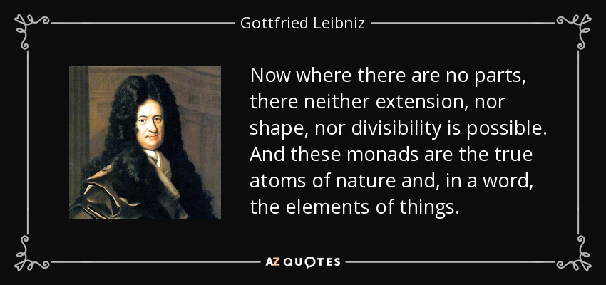 Now where there are no parts, there neither extension, nor shape, nor divisibility is possible. And these monads are the true atoms of nature and, in a word, the elements of things. - Gottfried Leibniz