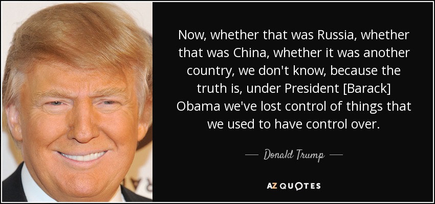 Now, whether that was Russia, whether that was China, whether it was another country, we don't know, because the truth is, under President [Barack] Obama we've lost control of things that we used to have control over. - Donald Trump