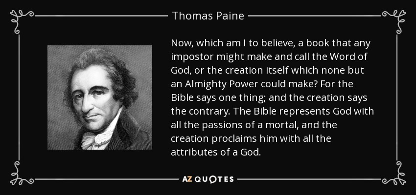 Now, which am I to believe, a book that any impostor might make and call the Word of God, or the creation itself which none but an Almighty Power could make? For the Bible says one thing; and the creation says the contrary. The Bible represents God with all the passions of a mortal, and the creation proclaims him with all the attributes of a God. - Thomas Paine