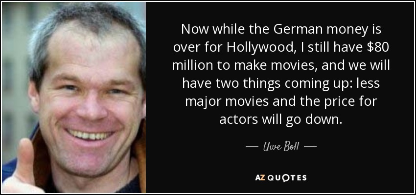Now while the German money is over for Hollywood, I still have $80 million to make movies, and we will have two things coming up: less major movies and the price for actors will go down. - Uwe Boll