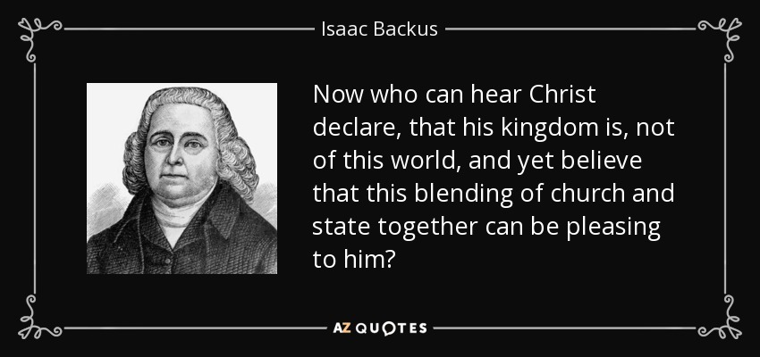 Now who can hear Christ declare, that his kingdom is, not of this world, and yet believe that this blending of church and state together can be pleasing to him? - Isaac Backus