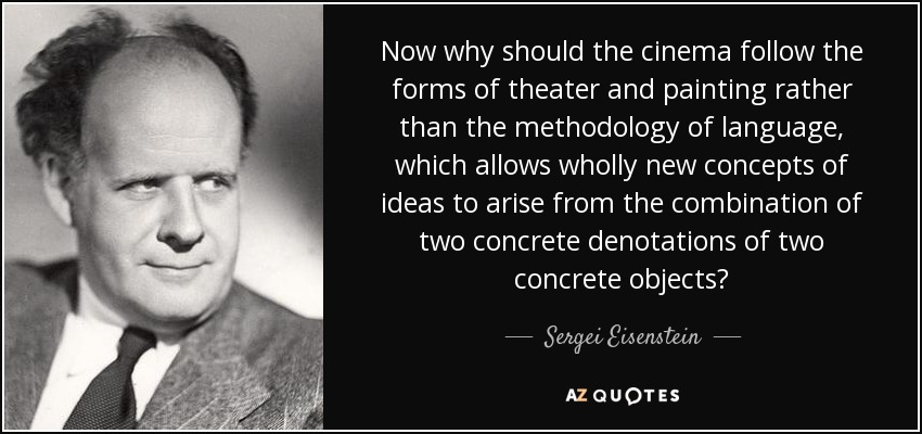 Now why should the cinema follow the forms of theater and painting rather than the methodology of language, which allows wholly new concepts of ideas to arise from the combination of two concrete denotations of two concrete objects? - Sergei Eisenstein