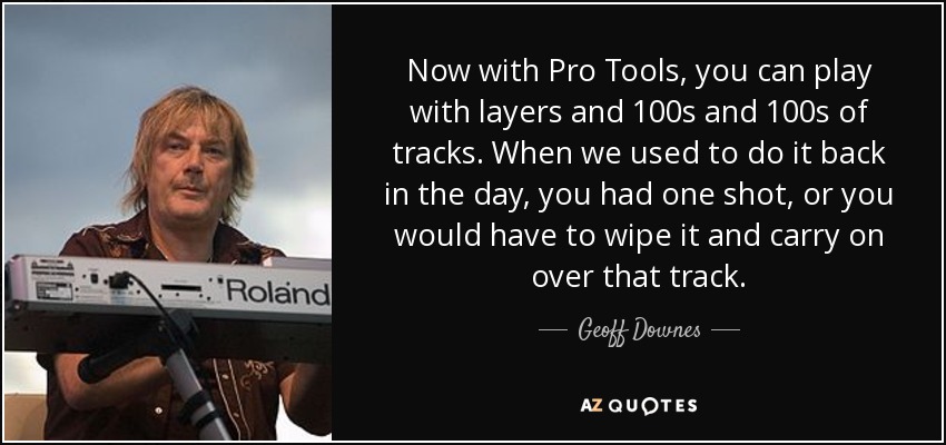 Now with Pro Tools, you can play with layers and 100s and 100s of tracks. When we used to do it back in the day, you had one shot, or you would have to wipe it and carry on over that track. - Geoff Downes