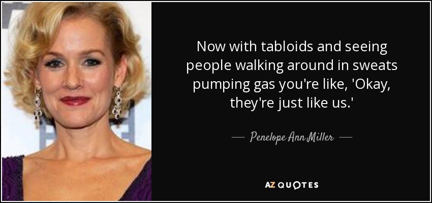 Now with tabloids and seeing people walking around in sweats pumping gas you're like, 'Okay, they're just like us.' - Penelope Ann Miller