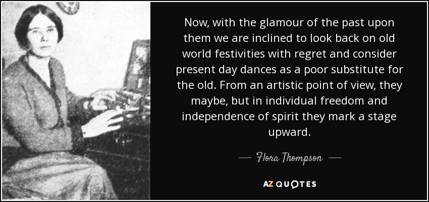 Now, with the glamour of the past upon them we are inclined to look back on old world festivities with regret and consider present day dances as a poor substitute for the old. From an artistic point of view, they maybe, but in individual freedom and independence of spirit they mark a stage upward. - Flora Thompson