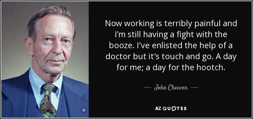 Now working is terribly painful and I'm still having a fight with the booze. I've enlisted the help of a doctor but it's touch and go. A day for me; a day for the hootch. - John Cheever