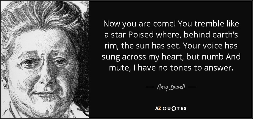 Now you are come! You tremble like a star Poised where, behind earth's rim, the sun has set. Your voice has sung across my heart, but numb And mute, I have no tones to answer. - Amy Lowell