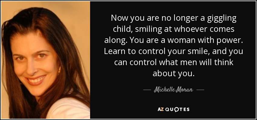 Now you are no longer a giggling child, smiling at whoever comes along. You are a woman with power. Learn to control your smile, and you can control what men will think about you. - Michelle Moran