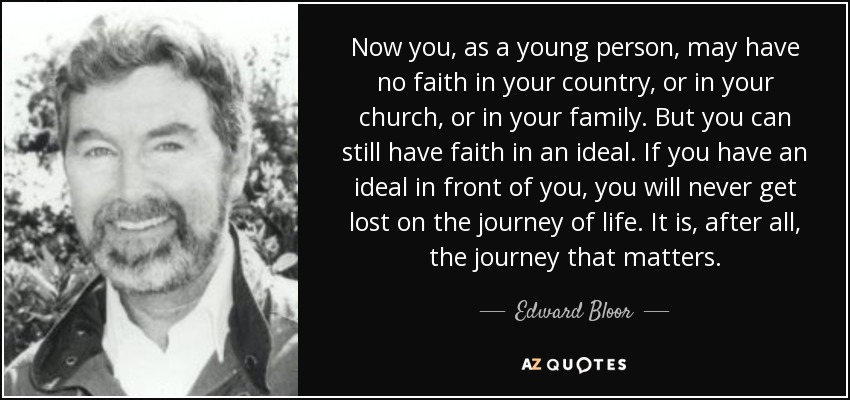 Now you, as a young person, may have no faith in your country, or in your church, or in your family. But you can still have faith in an ideal. If you have an ideal in front of you, you will never get lost on the journey of life. It is, after all, the journey that matters. - Edward Bloor