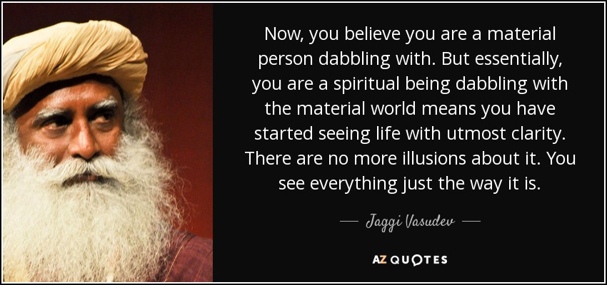 Now, you believe you are a material person dabbling with. But essentially, you are a spiritual being dabbling with the material world means you have started seeing life with utmost clarity. There are no more illusions about it. You see everything just the way it is. - Jaggi Vasudev
