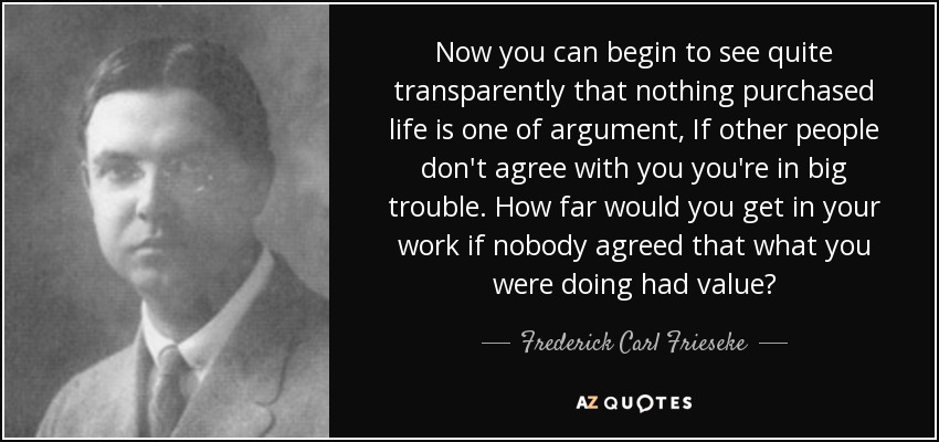 Now you can begin to see quite transparently that nothing purchased life is one of argument, If other people don't agree with you you're in big trouble. How far would you get in your work if nobody agreed that what you were doing had value? - Frederick Carl Frieseke