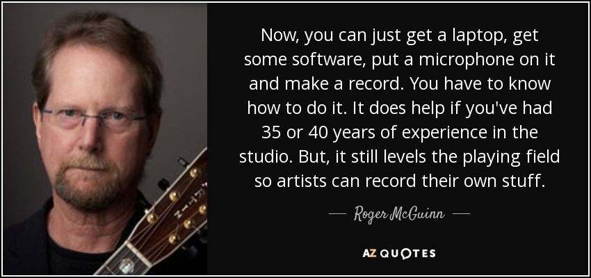 Now, you can just get a laptop, get some software, put a microphone on it and make a record. You have to know how to do it. It does help if you've had 35 or 40 years of experience in the studio. But, it still levels the playing field so artists can record their own stuff. - Roger McGuinn