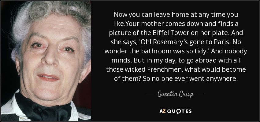 Now you can leave home at any time you like.Your mother comes down and finds a picture of the Eiffel Tower on her plate. And she says, 'Oh! Rosemary's gone to Paris. No wonder the bathroom was so tidy.' And nobody minds. But in my day, to go abroad with all those wicked Frenchmen, what would become of them? So no-one ever went anywhere. - Quentin Crisp