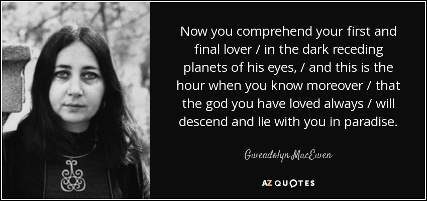 Now you comprehend your first and final lover / in the dark receding planets of his eyes, / and this is the hour when you know moreover / that the god you have loved always / will descend and lie with you in paradise. - Gwendolyn MacEwen
