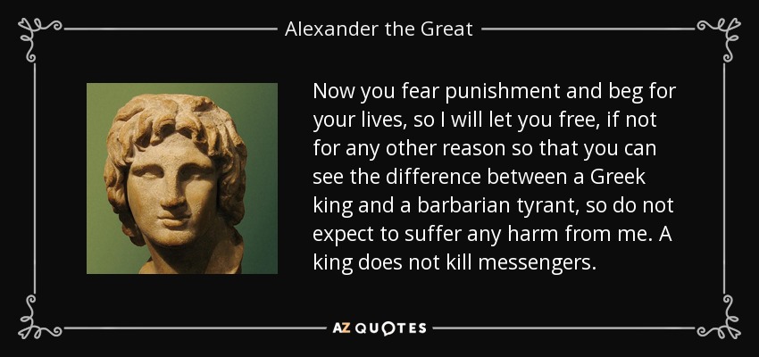 Now you fear punishment and beg for your lives, so I will let you free, if not for any other reason so that you can see the difference between a Greek king and a barbarian tyrant, so do not expect to suffer any harm from me. A king does not kill messengers. - Alexander the Great