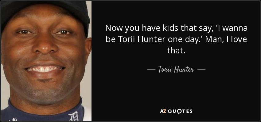 Now you have kids that say, 'I wanna be Torii Hunter one day.' Man, I love that. - Torii Hunter