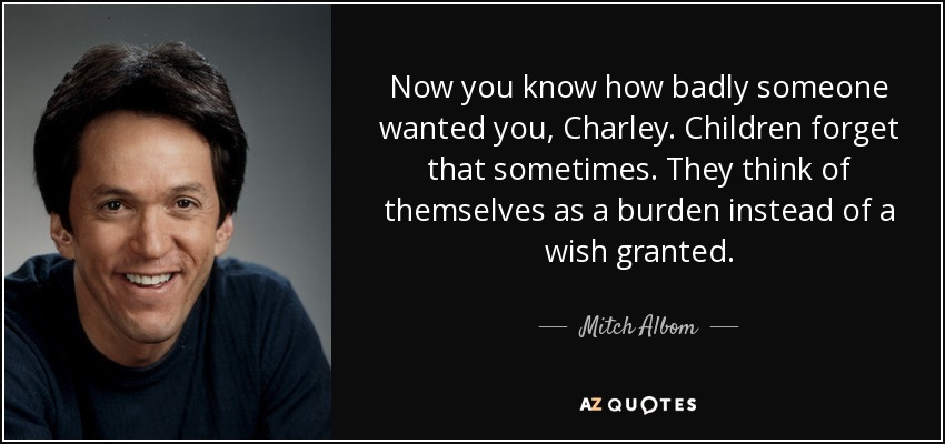Now you know how badly someone wanted you, Charley. Children forget that sometimes. They think of themselves as a burden instead of a wish granted. - Mitch Albom