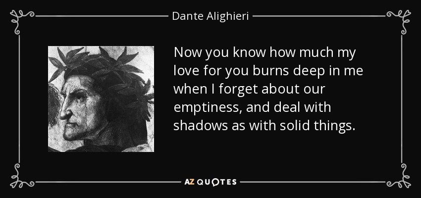 Now you know how much my love for you burns deep in me when I forget about our emptiness, and deal with shadows as with solid things. - Dante Alighieri