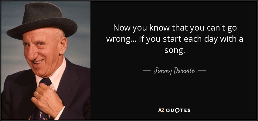 Now you know that you can't go wrong... If you start each day with a song. - Jimmy Durante