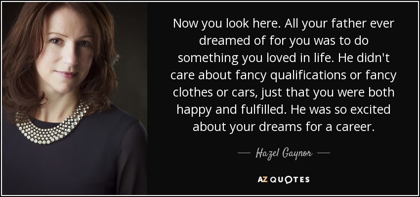 Now you look here. All your father ever dreamed of for you was to do something you loved in life. He didn't care about fancy qualifications or fancy clothes or cars, just that you were both happy and fulfilled. He was so excited about your dreams for a career. - Hazel Gaynor