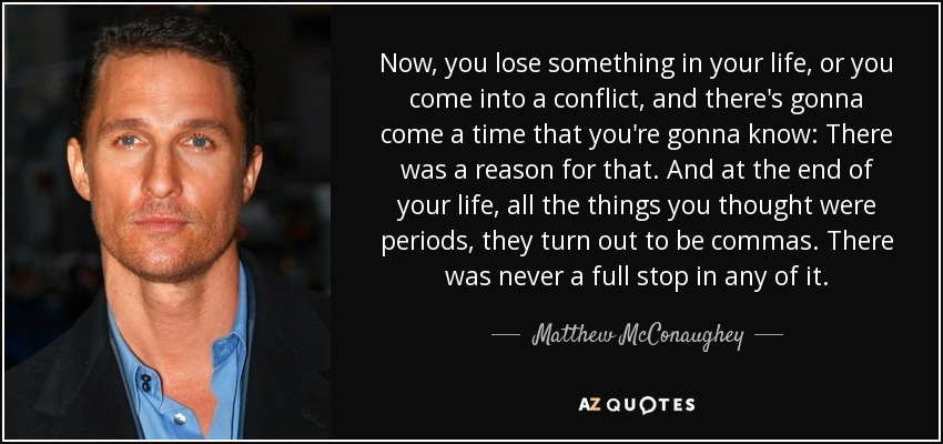 Now, you lose something in your life, or you come into a conflict, and there's gonna come a time that you're gonna know: There was a reason for that. And at the end of your life, all the things you thought were periods, they turn out to be commas. There was never a full stop in any of it. - Matthew McConaughey