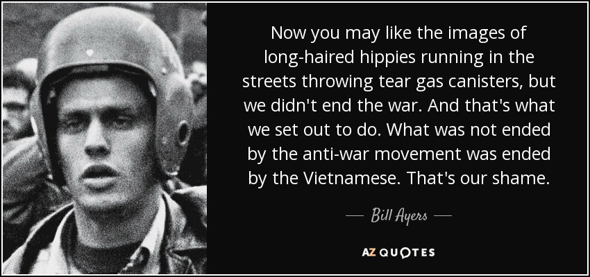 Now you may like the images of long-haired hippies running in the streets throwing tear gas canisters, but we didn't end the war. And that's what we set out to do. What was not ended by the anti-war movement was ended by the Vietnamese. That's our shame. - Bill Ayers