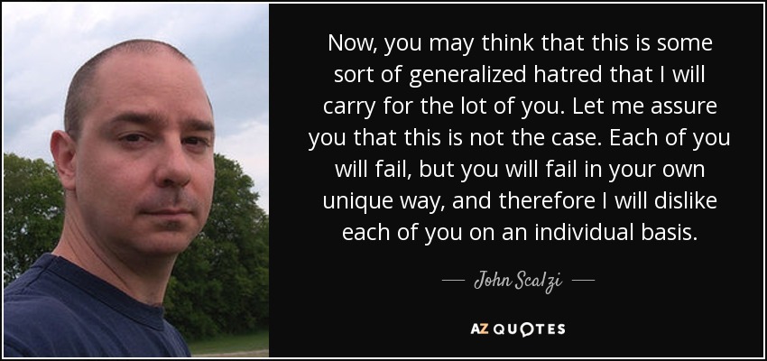 Now, you may think that this is some sort of generalized hatred that I will carry for the lot of you. Let me assure you that this is not the case. Each of you will fail, but you will fail in your own unique way, and therefore I will dislike each of you on an individual basis. - John Scalzi
