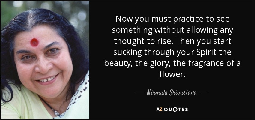 Now you must practice to see something without allowing any thought to rise. Then you start sucking through your Spirit the beauty, the glory, the fragrance of a flower. - Nirmala Srivastava