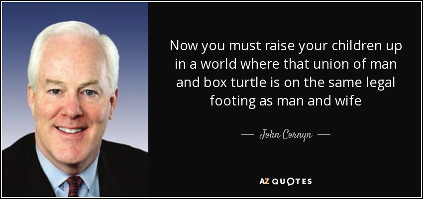 Now you must raise your children up in a world where that union of man and box turtle is on the same legal footing as man and wife - John Cornyn