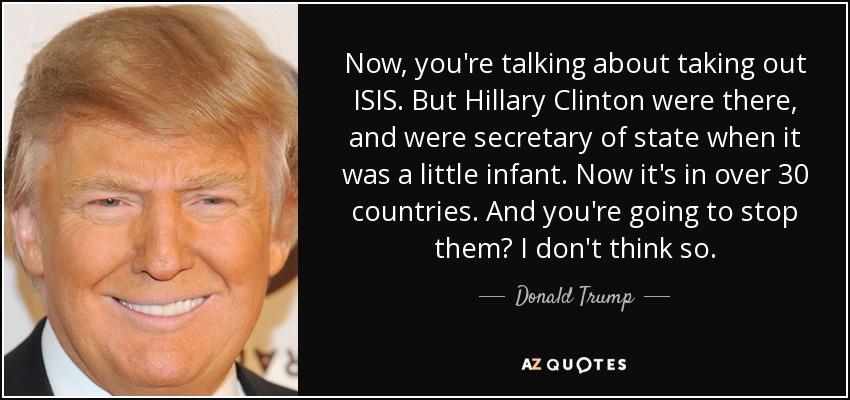 Now, you're talking about taking out ISIS. But Hillary Clinton were there, and were secretary of state when it was a little infant. Now it's in over 30 countries. And you're going to stop them? I don't think so. - Donald Trump
