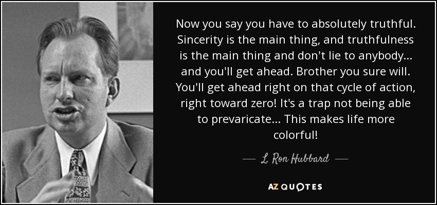 Now you say you have to absolutely truthful. Sincerity is the main thing, and truthfulness is the main thing and don't lie to anybody ... and you'll get ahead. Brother you sure will. You'll get ahead right on that cycle of action, right toward zero! It's a trap not being able to prevaricate ... This makes life more colorful! - L. Ron Hubbard