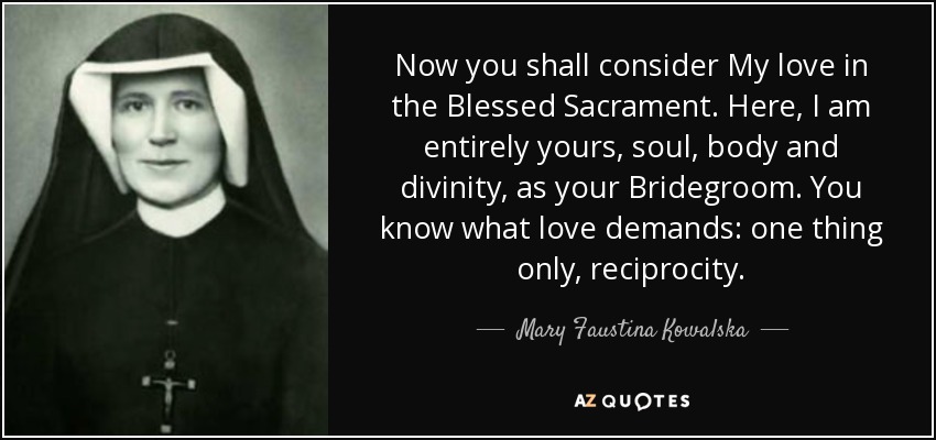 Now you shall consider My love in the Blessed Sacrament. Here, I am entirely yours, soul, body and divinity, as your Bridegroom. You know what love demands: one thing only, reciprocity. - Mary Faustina Kowalska