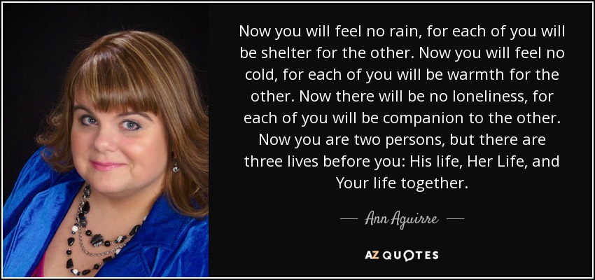 Now you will feel no rain, for each of you will be shelter for the other. Now you will feel no cold, for each of you will be warmth for the other. Now there will be no loneliness, for each of you will be companion to the other. Now you are two persons, but there are three lives before you: His life, Her Life, and Your life together. - Ann Aguirre