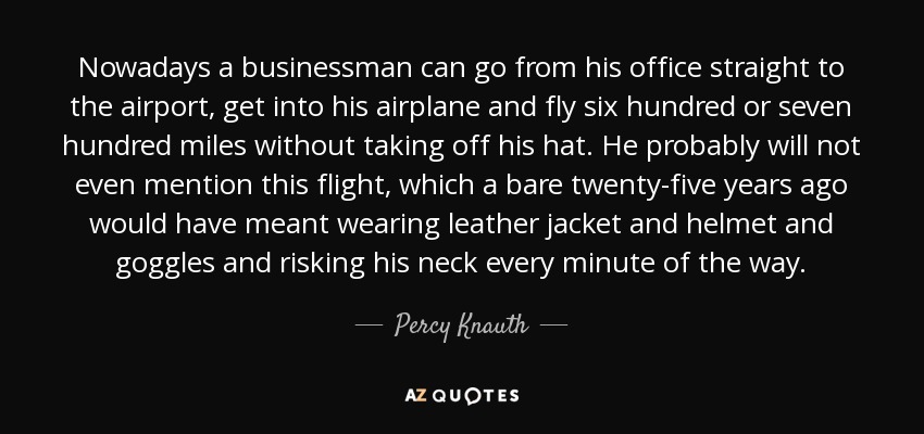 Nowadays a businessman can go from his office straight to the airport, get into his airplane and fly six hundred or seven hundred miles without taking off his hat. He probably will not even mention this flight, which a bare twenty-five years ago would have meant wearing leather jacket and helmet and goggles and risking his neck every minute of the way. - Percy Knauth