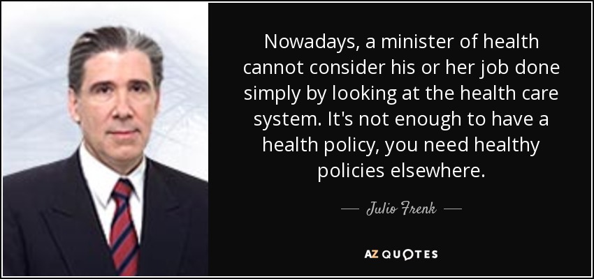 Nowadays, a minister of health cannot consider his or her job done simply by looking at the health care system. It's not enough to have a health policy, you need healthy policies elsewhere. - Julio Frenk
