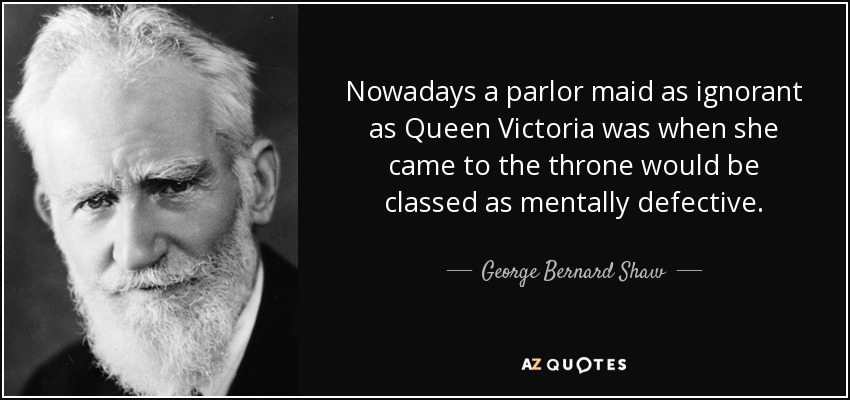 Nowadays a parlor maid as ignorant as Queen Victoria was when she came to the throne would be classed as mentally defective. - George Bernard Shaw