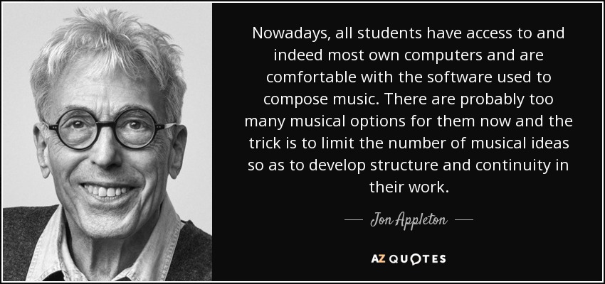 Nowadays, all students have access to and indeed most own computers and are comfortable with the software used to compose music. There are probably too many musical options for them now and the trick is to limit the number of musical ideas so as to develop structure and continuity in their work. - Jon Appleton
