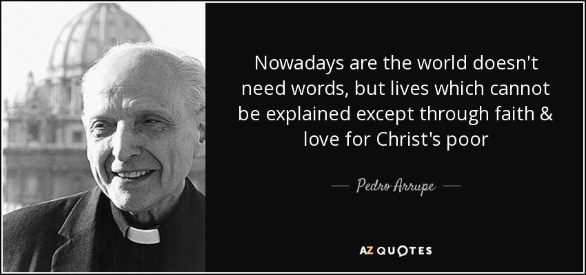 Nowadays are the world doesn't need words, but lives which cannot be explained except through faith & love for Christ's poor - Pedro Arrupe
