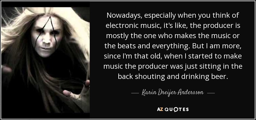 Nowadays, especially when you think of electronic music, it's like, the producer is mostly the one who makes the music or the beats and everything. But I am more, since I'm that old, when I started to make music the producer was just sitting in the back shouting and drinking beer. - Karin Dreijer Andersson