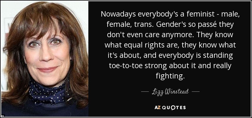 Nowadays everybody's a feminist - male, female, trans. Gender's so passé they don't even care anymore. They know what equal rights are, they know what it's about, and everybody is standing toe-to-toe strong about it and really fighting. - Lizz Winstead