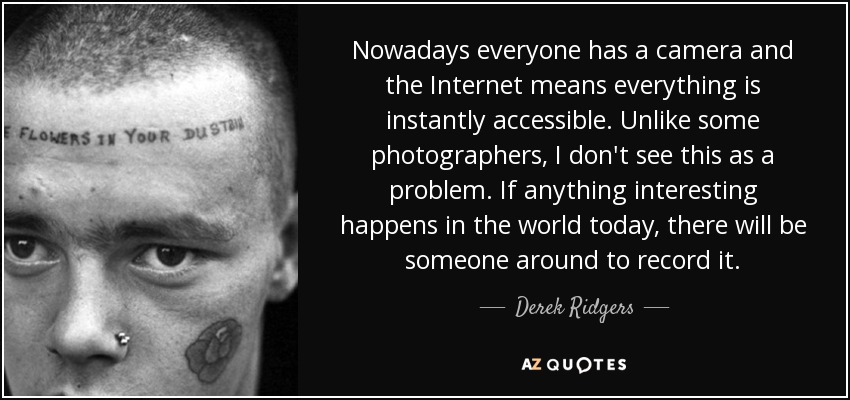 Nowadays everyone has a camera and the Internet means everything is instantly accessible. Unlike some photographers, I don't see this as a problem. If anything interesting happens in the world today, there will be someone around to record it. - Derek Ridgers
