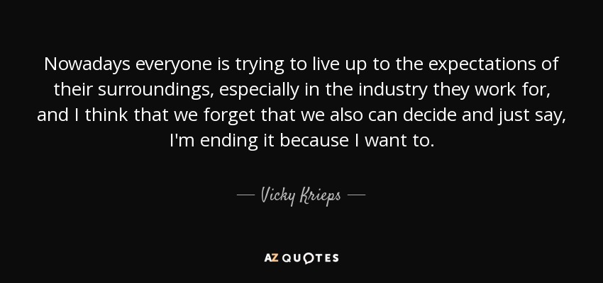 Nowadays everyone is trying to live up to the expectations of their surroundings, especially in the industry they work for, and I think that we forget that we also can decide and just say, I'm ending it because I want to. - Vicky Krieps