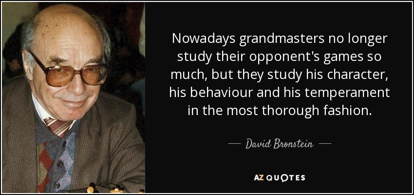 Nowadays grandmasters no longer study their opponent's games so much, but they study his character, his behaviour and his temperament in the most thorough fashion. - David Bronstein