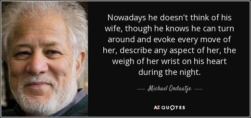 Nowadays he doesn't think of his wife, though he knows he can turn around and evoke every move of her, describe any aspect of her, the weigh of her wrist on his heart during the night. - Michael Ondaatje