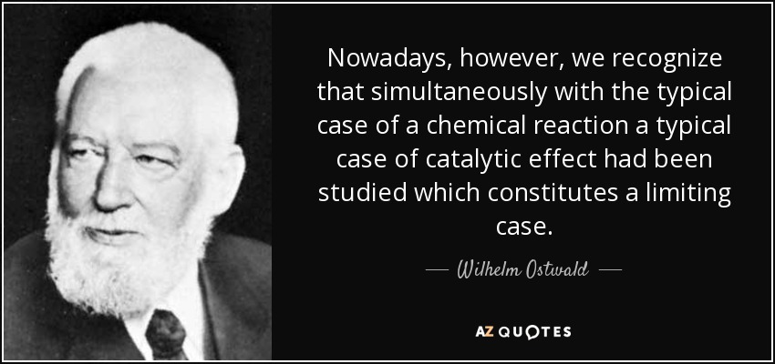 Nowadays, however, we recognize that simultaneously with the typical case of a chemical reaction a typical case of catalytic effect had been studied which constitutes a limiting case. - Wilhelm Ostwald