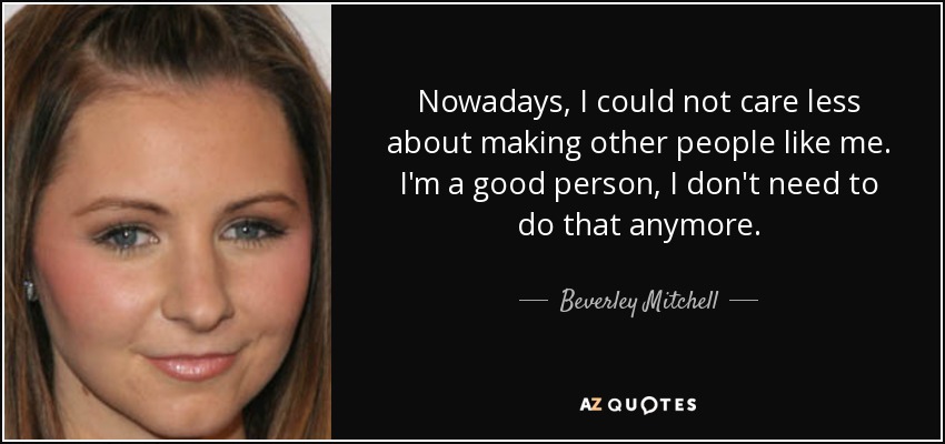 Nowadays, I could not care less about making other people like me. I'm a good person, I don't need to do that anymore. - Beverley Mitchell